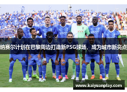 纳赛尔计划在巴黎周边打造新PSG球场，成为城市新亮点